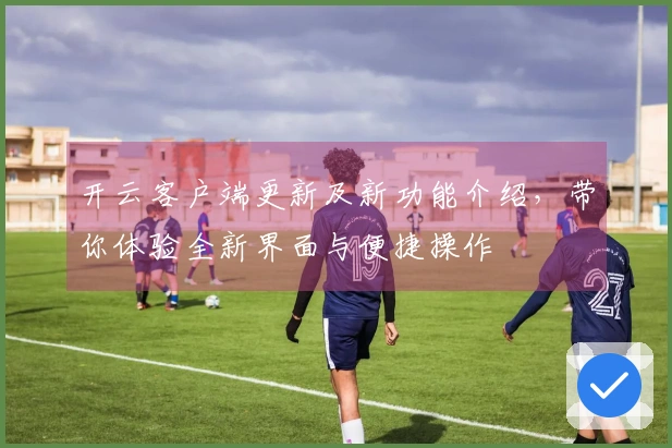 开云客户端更新及新功能介绍，带你体验全新界面与便捷操作
