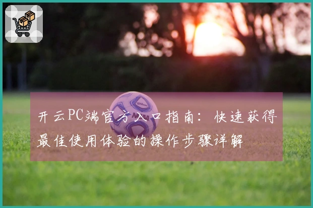 开云PC端官方入口指南：快速获得最佳使用体验的操作步骤详解