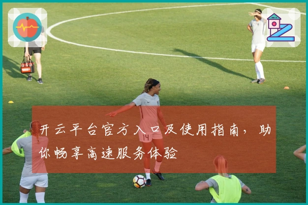 开云平台官方入口及使用指南，助你畅享高速服务体验